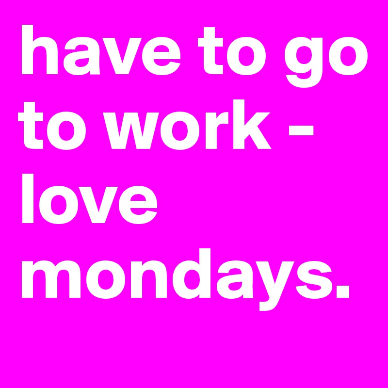 have to go to work - love mondays.