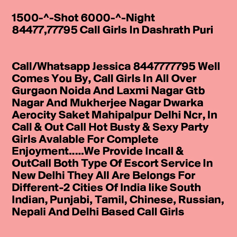 1500-^-Shot 6000-^-Night 84477,77795 Call Girls In Dashrath Puri

 
Call/Whatsapp Jessica 8447777795 Well Comes You By, Call Girls In All Over Gurgaon Noida And Laxmi Nagar Gtb Nagar And Mukherjee Nagar Dwarka Aerocity Saket Mahipalpur Delhi Ncr, In Call & Out Call Hot Busty & Sexy Party Girls Avalable For Complete Enjoyment.....We Provide Incall & OutCall Both Type Of Escort Service In New Delhi They All Are Belongs For Different-2 Cities Of India like South Indian, Punjabi, Tamil, Chinese, Russian, Nepali And Delhi Based Call Girls