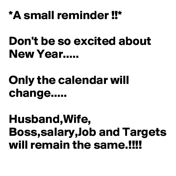 *A small reminder !!*

Don't be so excited about New Year.....

Only the calendar will change.....

Husband,Wife, Boss,salary,Job and Targets will remain the same.!!!!