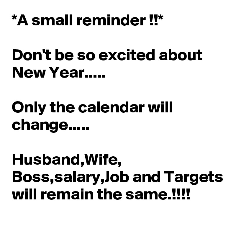 *A small reminder !!*

Don't be so excited about New Year.....

Only the calendar will change.....

Husband,Wife, Boss,salary,Job and Targets will remain the same.!!!!