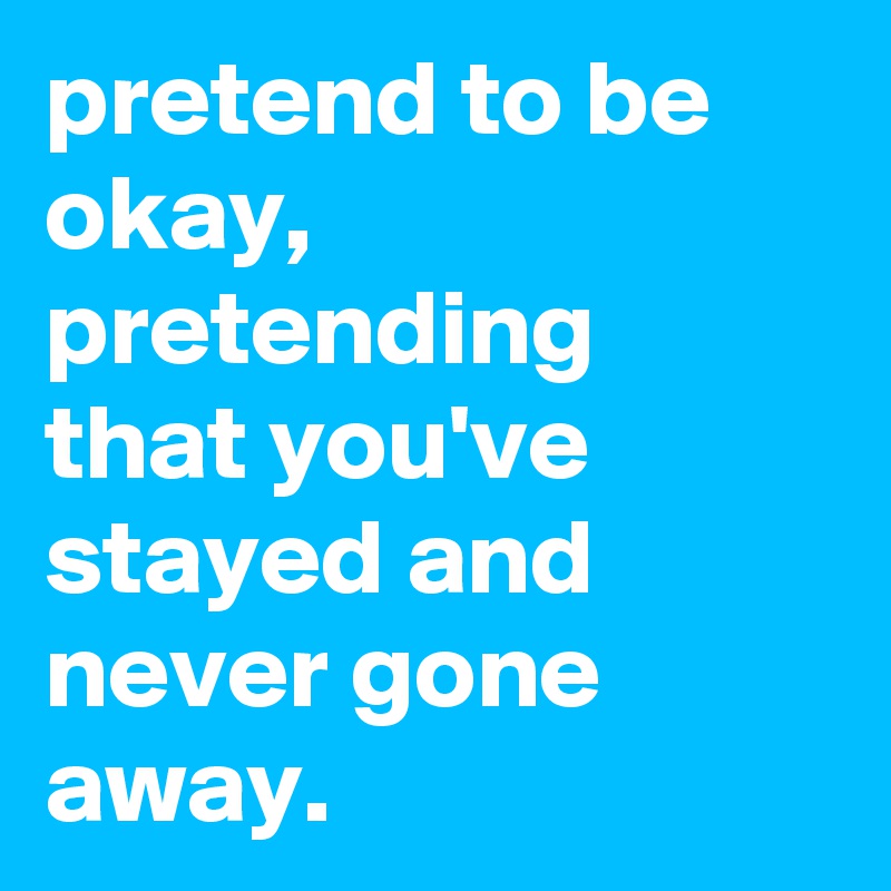 pretend to be okay, pretending that you've stayed and never gone away.