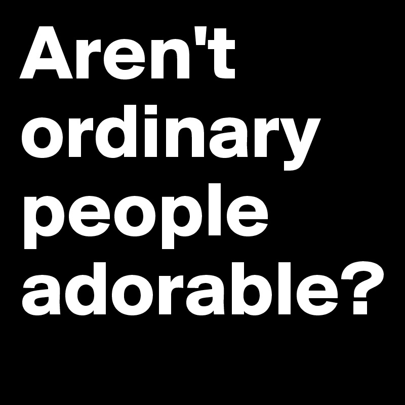 Aren't ordinary
people
adorable?