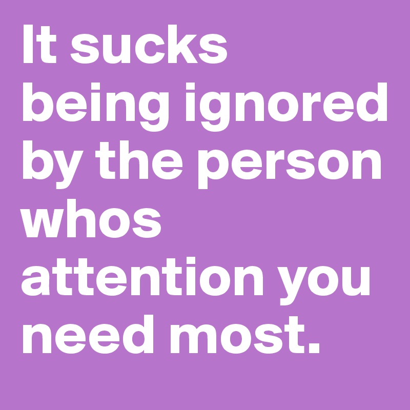 It sucks being ignored by the person whos attention you need most.