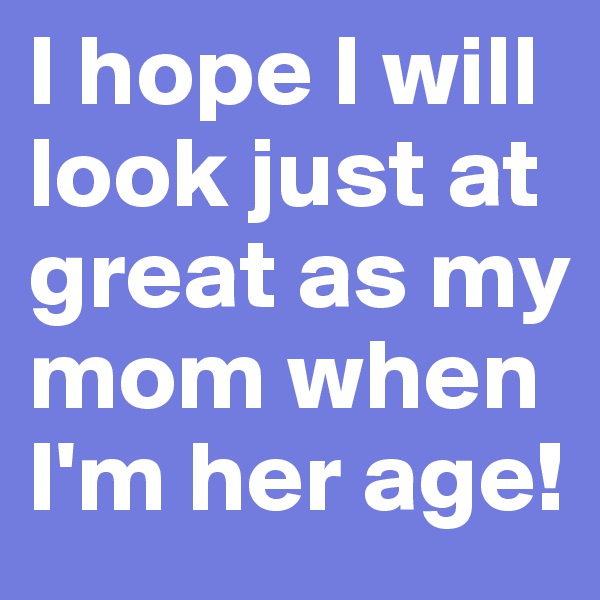 I hope I will look just at great as my mom when I'm her age!