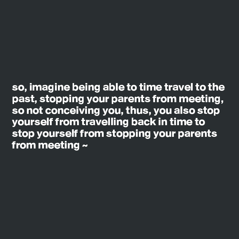 





so, imagine being able to time travel to the past, stopping your parents from meeting, so not conceiving you, thus, you also stop yourself from travelling back in time to stop yourself from stopping your parents from meeting ~ 





