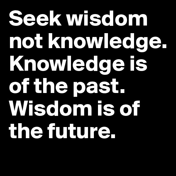 Seek wisdom not knowledge. Knowledge is of the past. Wisdom is of the future.