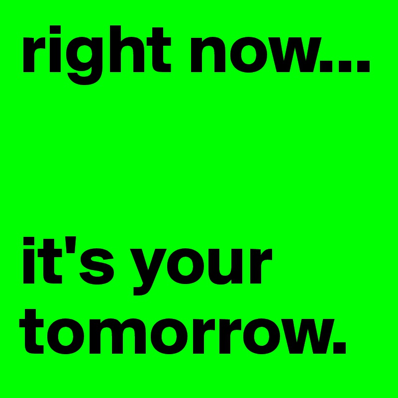 right now...


it's your tomorrow.