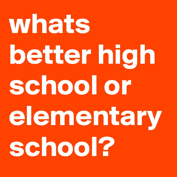 whats better high school or elementary school?