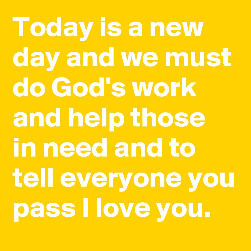 Today is a new day and we must do God's work and help those in need and to tell everyone you pass I love you.