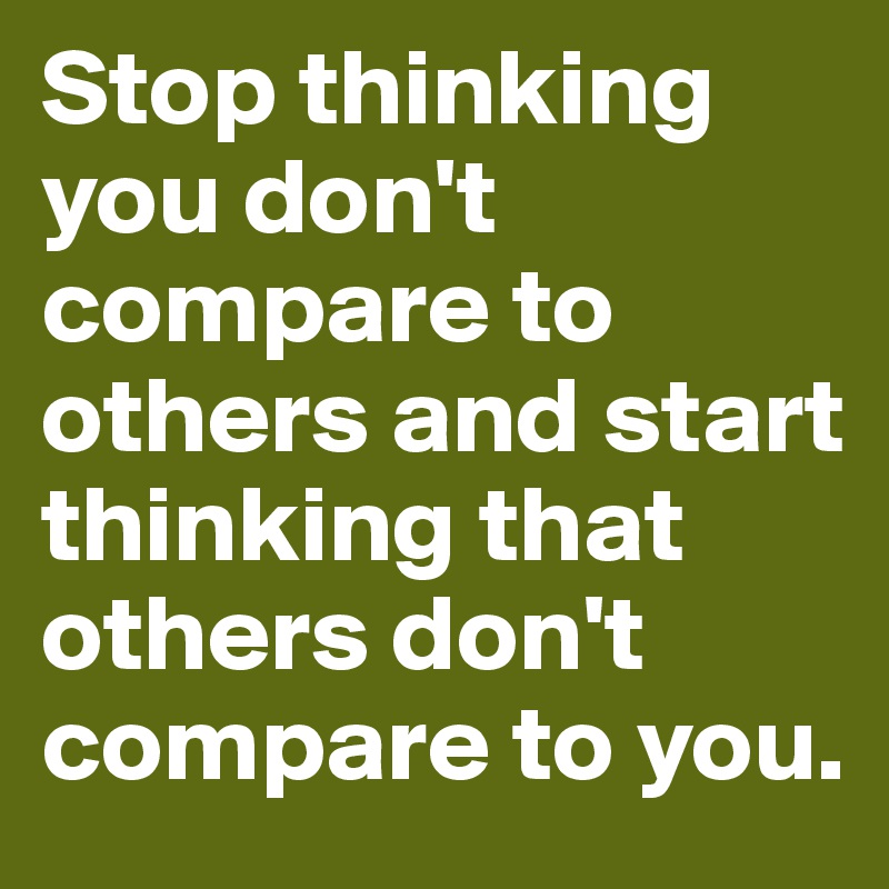 Stop thinking you don't compare to others and start thinking that others don't compare to you.