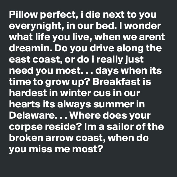 Pillow perfect, i die next to you everynight, in our bed. I wonder what life you live, when we arent dreamin. Do you drive along the east coast, or do i really just need you most. . . days when its time to grow up? Breakfast is hardest in winter cus in our hearts its always summer in Delaware. . . Where does your corpse reside? Im a sailor of the broken arrow coast, when do you miss me most? 
