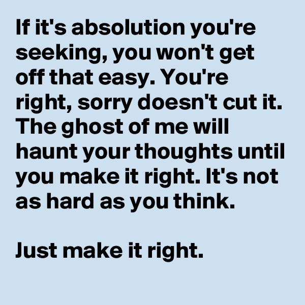If it's absolution you're seeking, you won't get off that easy. You're right, sorry doesn't cut it. The ghost of me will haunt your thoughts until you make it right. It's not as hard as you think. 

Just make it right. 