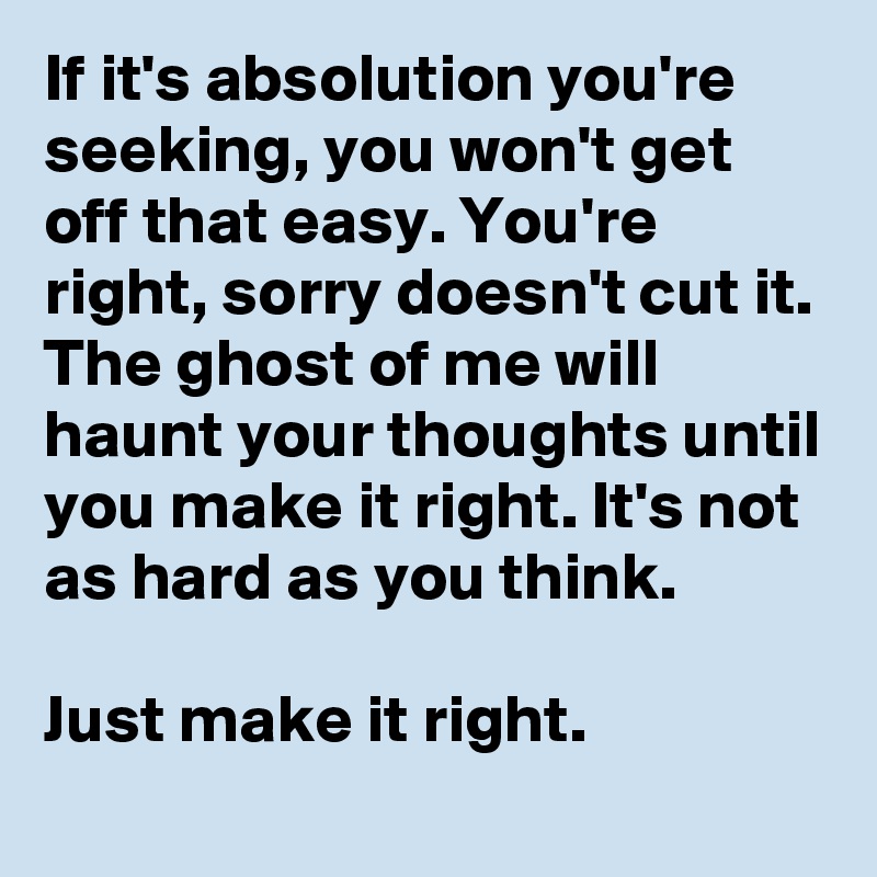 If it's absolution you're seeking, you won't get off that easy. You're right, sorry doesn't cut it. The ghost of me will haunt your thoughts until you make it right. It's not as hard as you think. 

Just make it right. 