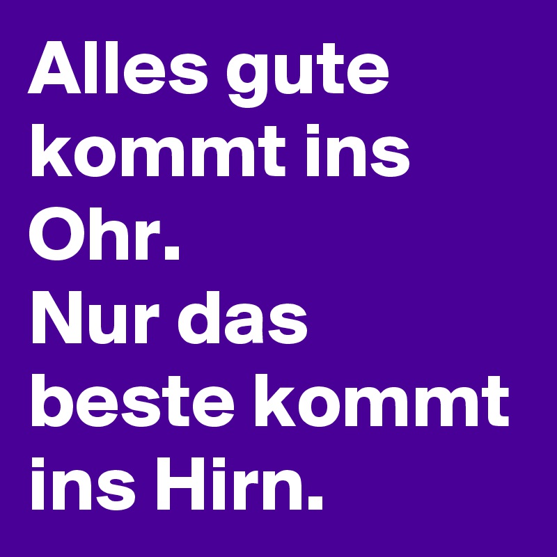 Alles gute kommt ins Ohr. 
Nur das beste kommt ins Hirn.