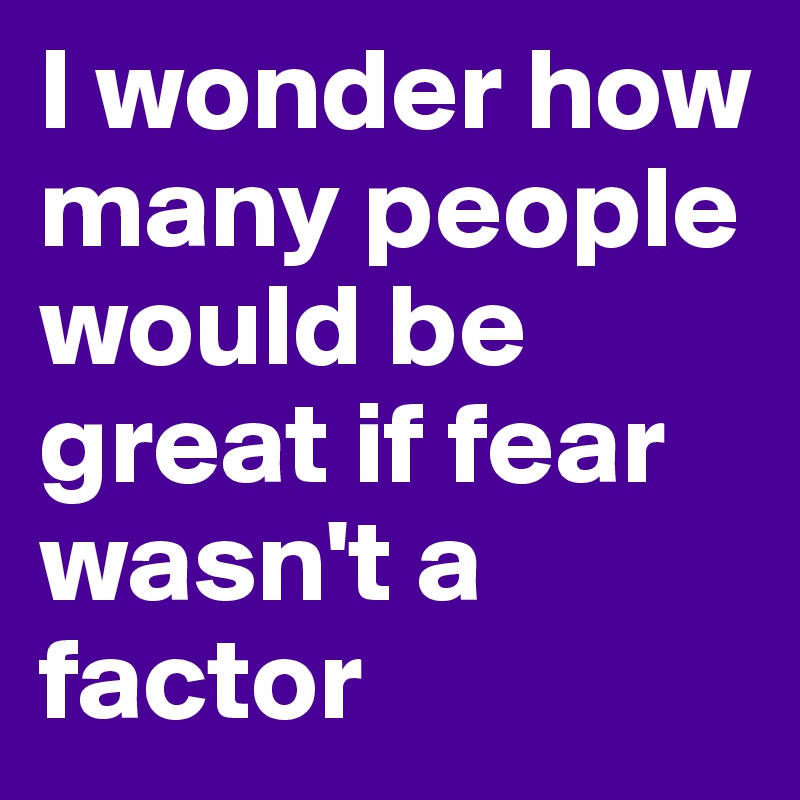 I wonder how many people would be great if fear wasn't a factor