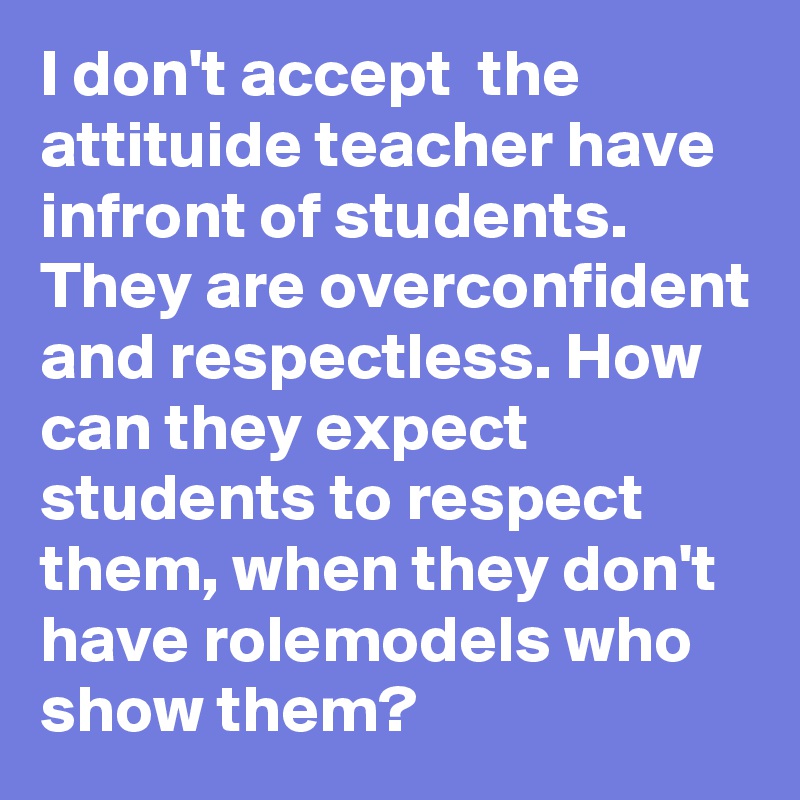 I don't accept  the attituide teacher have infront of students.
They are overconfident and respectless. How can they expect students to respect them, when they don't have rolemodels who show them?