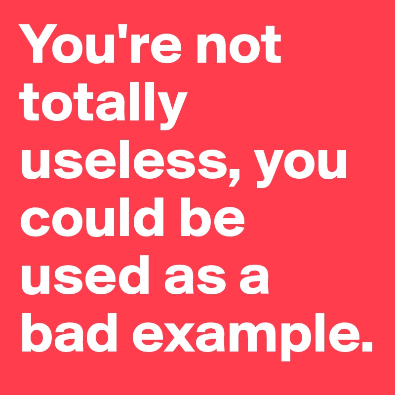 You're not totally useless, you could be used as a bad example.