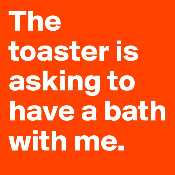 The toaster is asking to have a bath with me. 