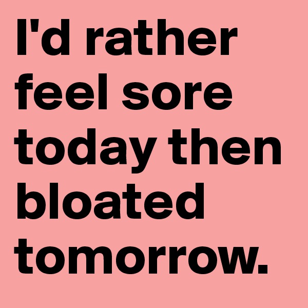I'd rather feel sore today then bloated tomorrow.