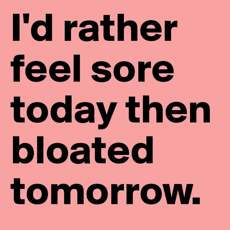 I'd rather feel sore today then bloated tomorrow.
