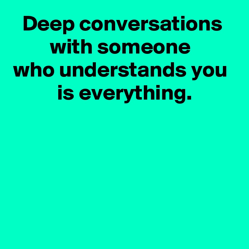 Deep conversations with someone 
who understands you 
 is everything.




