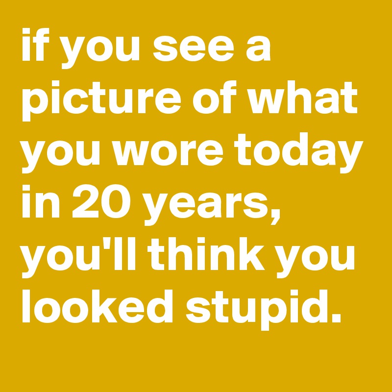 if you see a picture of what you wore today in 20 years, you'll think you looked stupid.