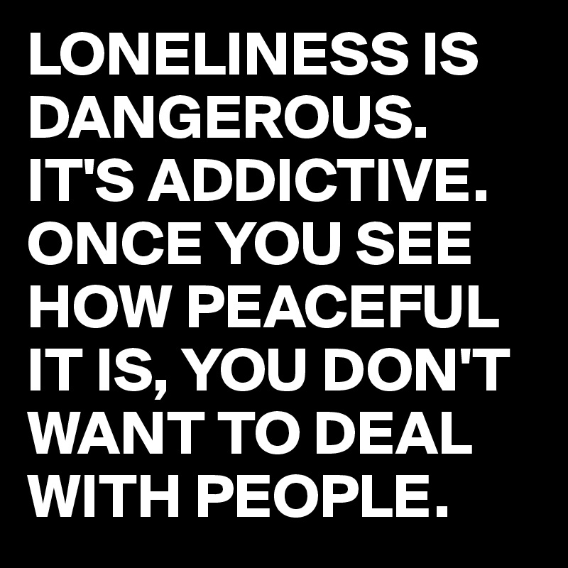 LONELINESS IS DANGEROUS.
IT'S ADDICTIVE.
ONCE YOU SEE HOW PEACEFUL IT IS, YOU DON'T WANT TO DEAL WITH PEOPLE.