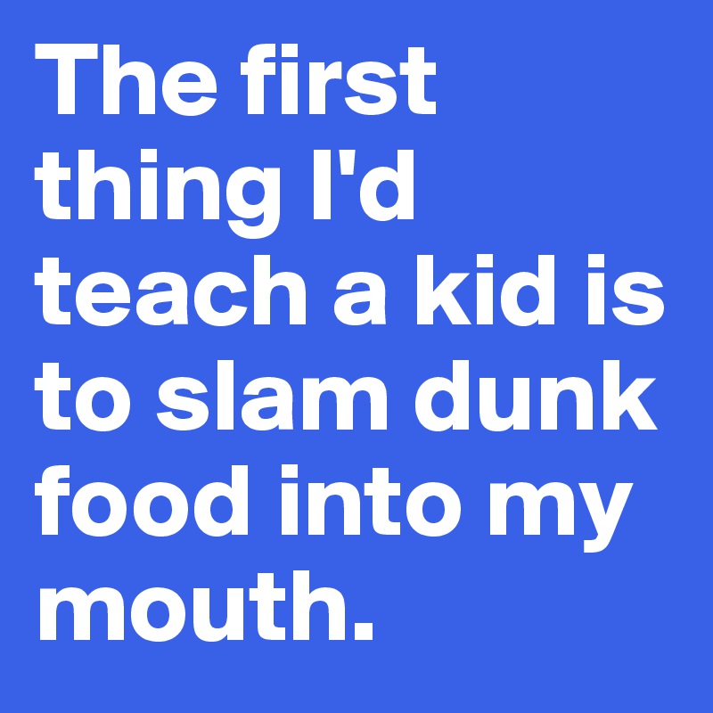 The first thing I'd teach a kid is to slam dunk food into my mouth.