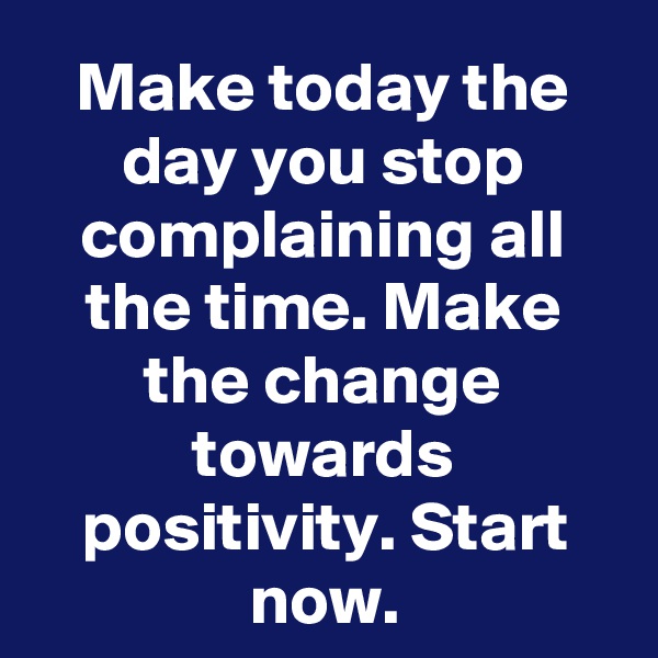 Make today the day you stop complaining all the time. Make the change towards positivity. Start now.