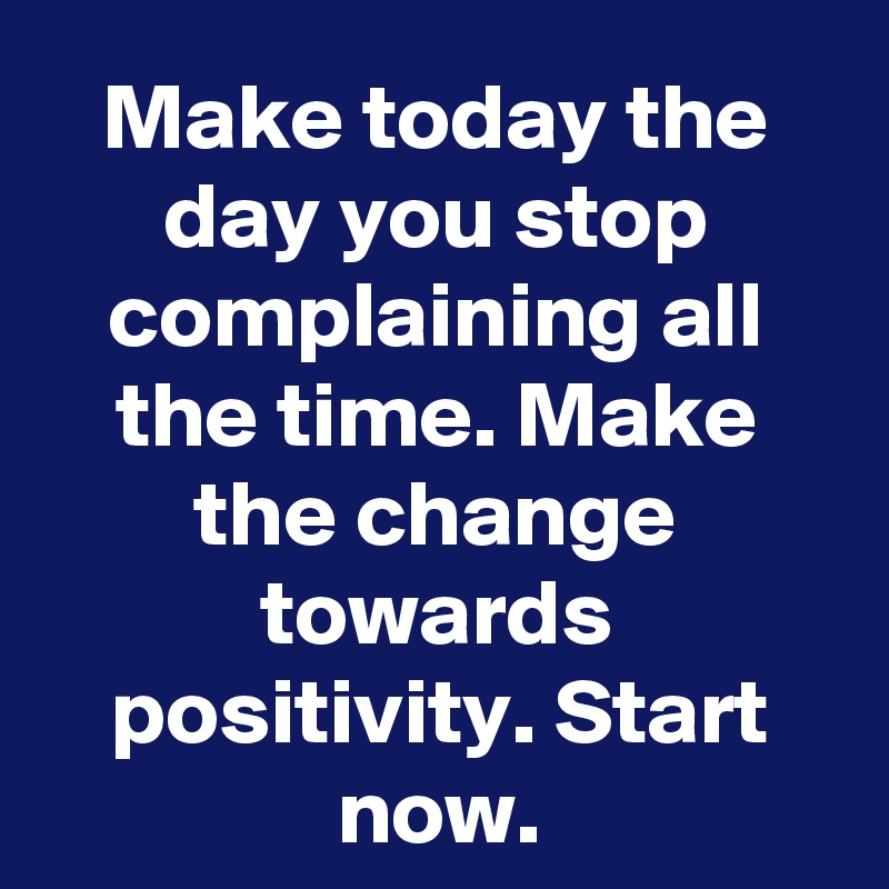 Make today the day you stop complaining all the time. Make the change towards positivity. Start now.