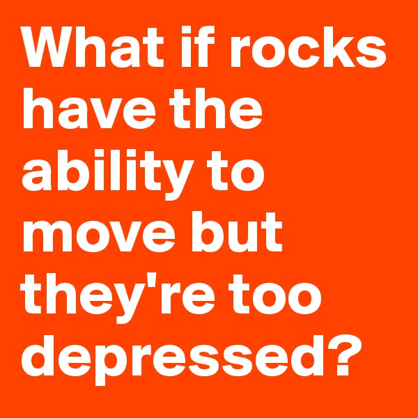 What if rocks have the ability to move but they're too depressed?