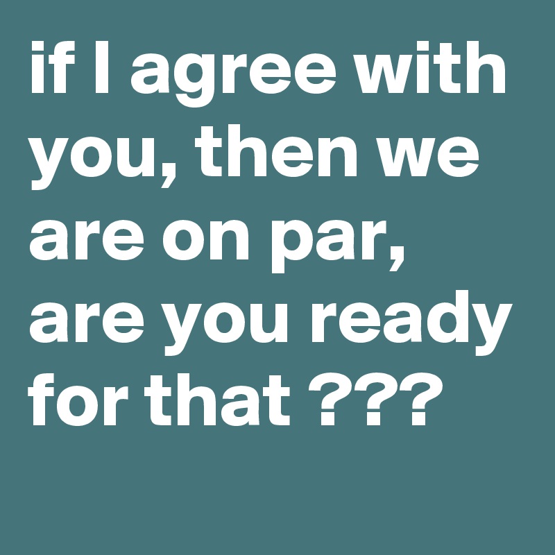 if I agree with you, then we are on par, are you ready for that ???