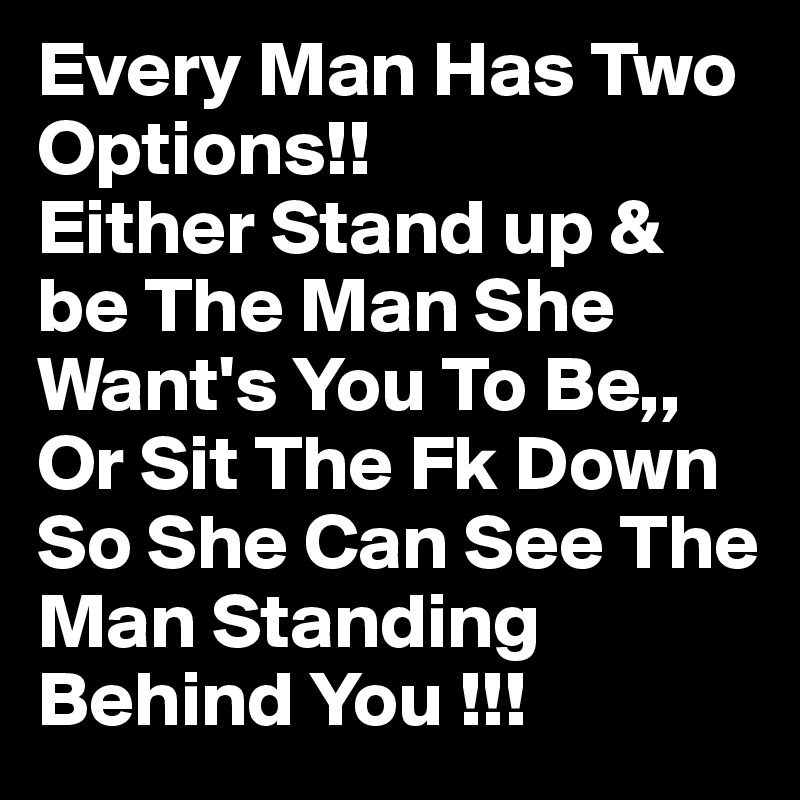 Every Man Has Two Options!!
Either Stand up & be The Man She Want's You To Be,,
Or Sit The Fk Down So She Can See The Man Standing Behind You !!!