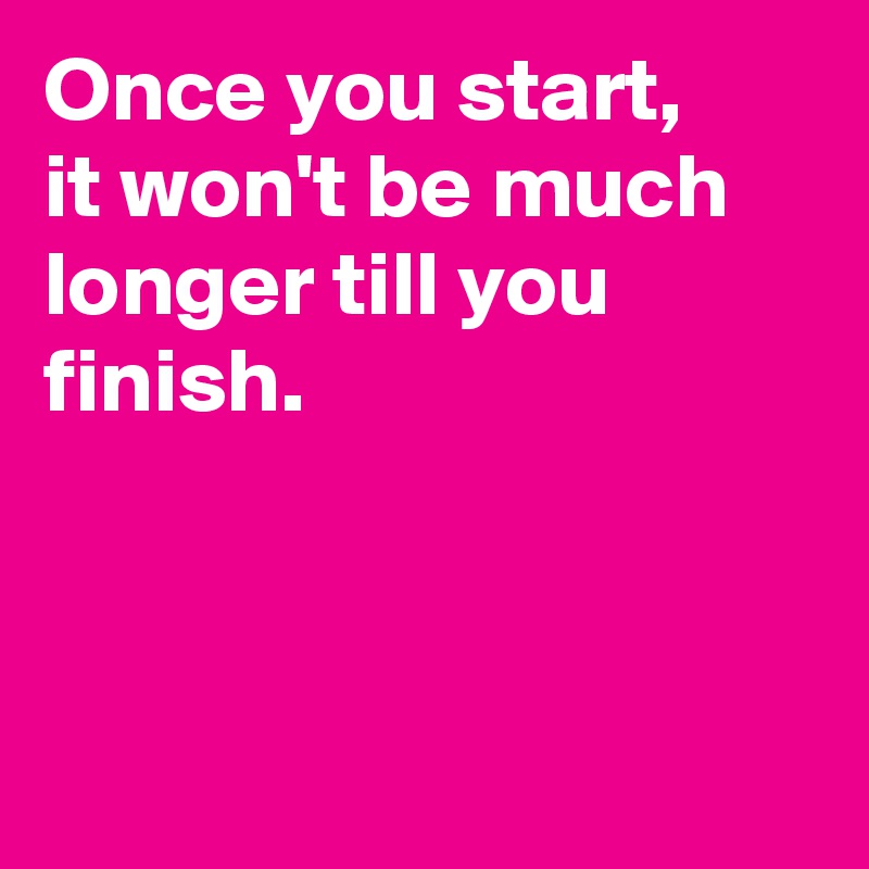 Once you start,
it won't be much longer till you finish.



