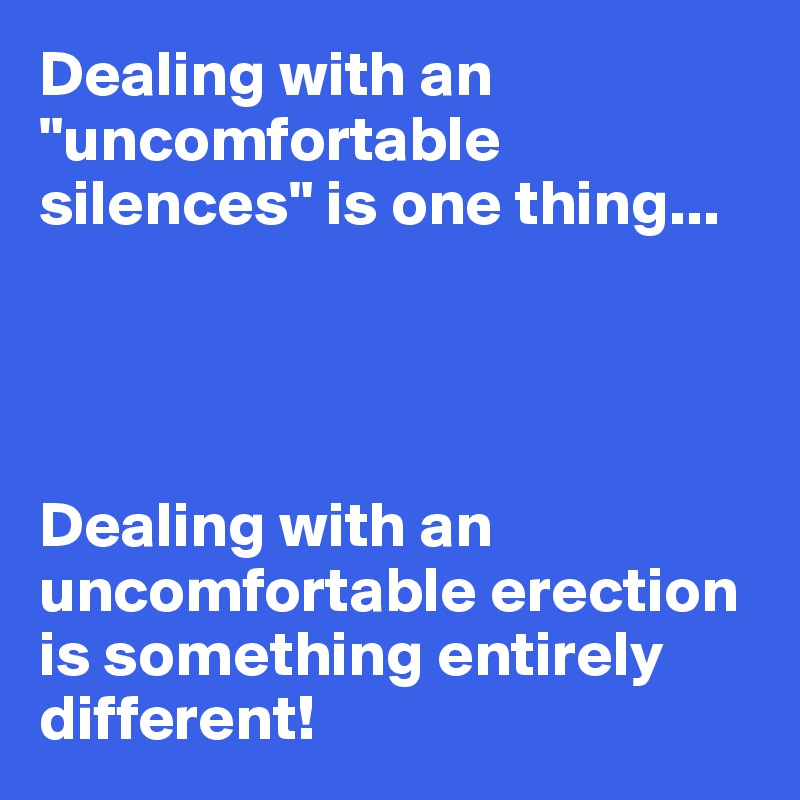 Dealing with an "uncomfortable silences" is one thing...




Dealing with an uncomfortable erection is something entirely different!