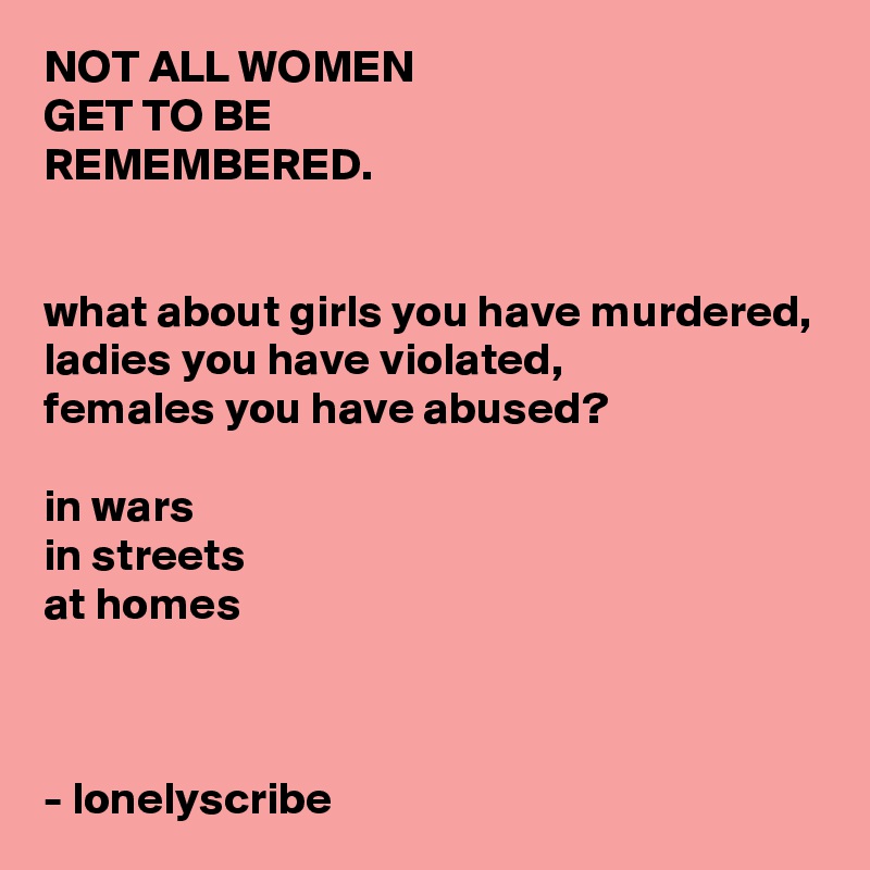 NOT ALL WOMEN 
GET TO BE 
REMEMBERED.


what about girls you have murdered,
ladies you have violated,
females you have abused?

in wars
in streets
at homes 



- lonelyscribe 