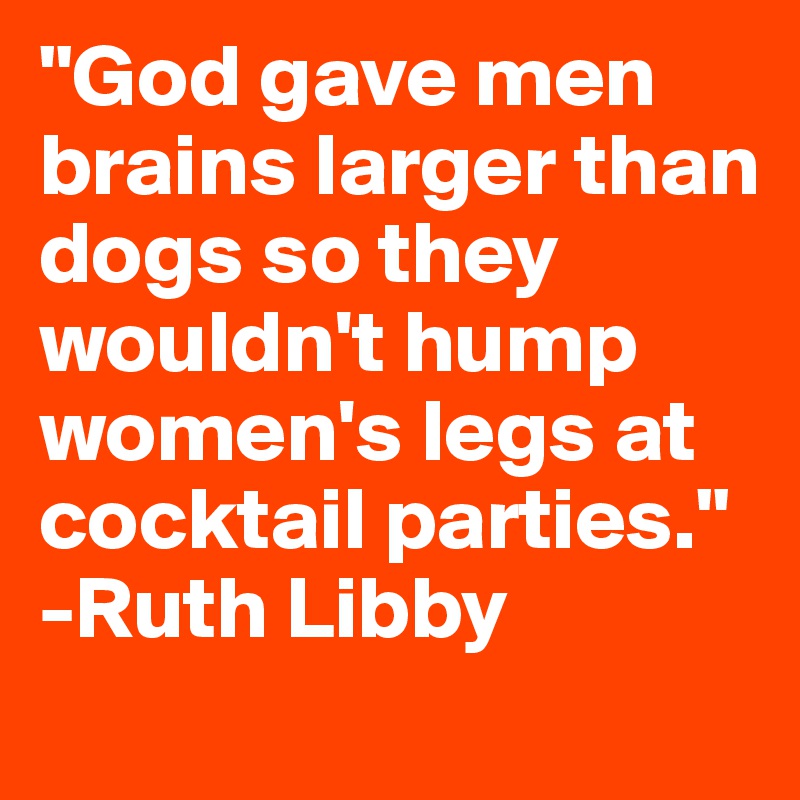 "God gave men brains larger than dogs so they wouldn't hump women's legs at cocktail parties." -Ruth Libby