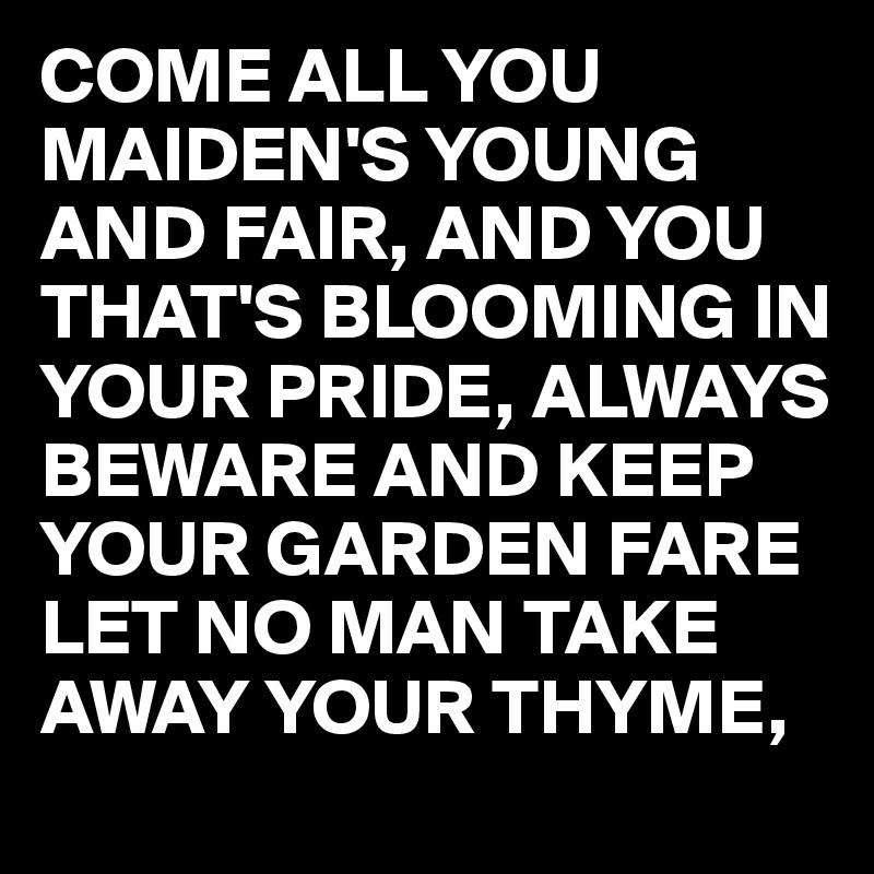 COME ALL YOU MAIDEN'S YOUNG AND FAIR, AND YOU THAT'S BLOOMING IN YOUR PRIDE, ALWAYS BEWARE AND KEEP YOUR GARDEN FARE LET NO MAN TAKE AWAY YOUR THYME,