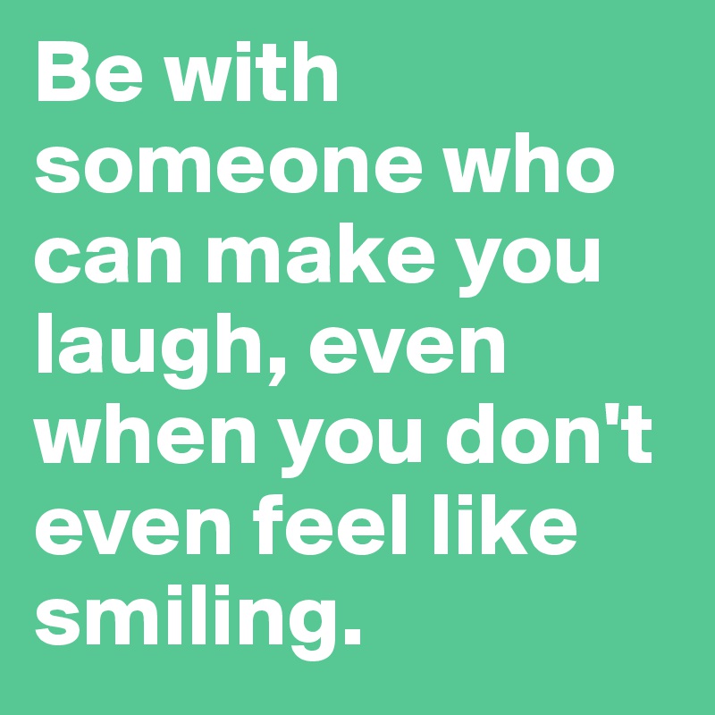 Be with someone who can make you laugh, even when you don't even feel like smiling.