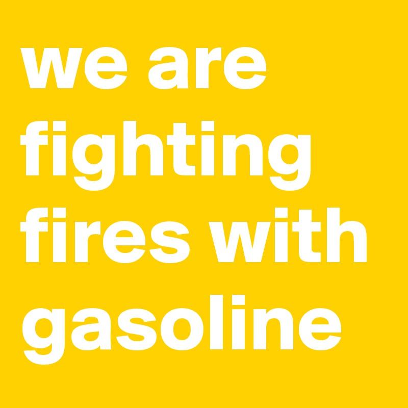 we are fighting fires with gasoline 