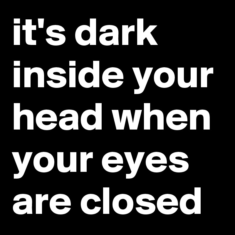 it's dark inside your head when your eyes are closed