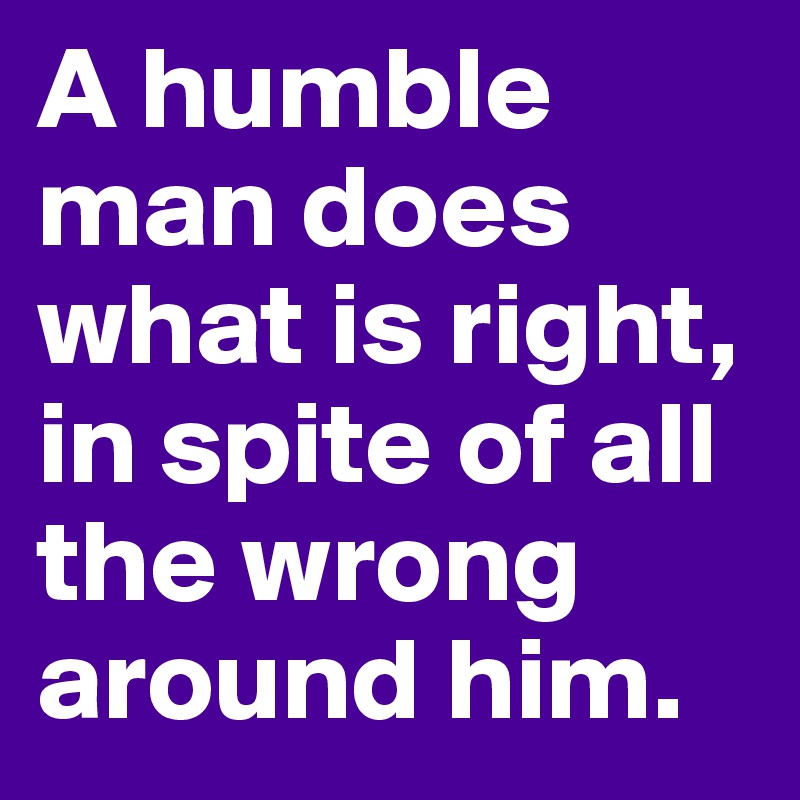 A humble man does what is right, in spite of all the wrong around him.