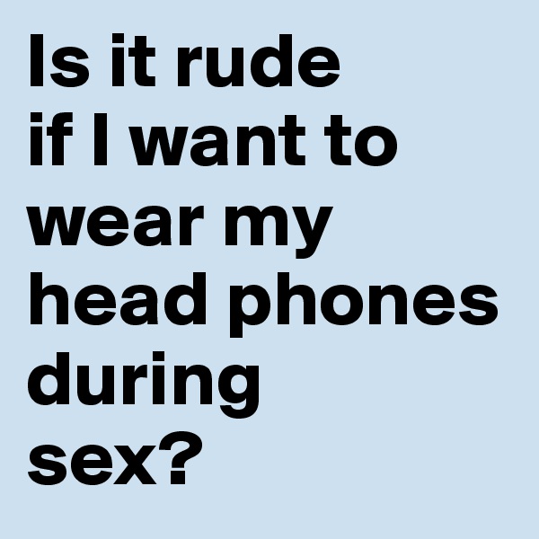 Is it rude 
if I want to wear my head phones during 
sex?