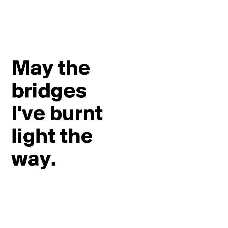 

May the
bridges
I've burnt
light the
way.

