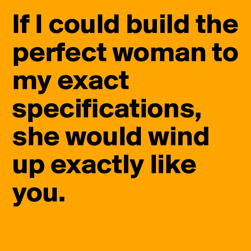 If I could build the perfect woman to my exact specifications, she would wind up exactly like you. 