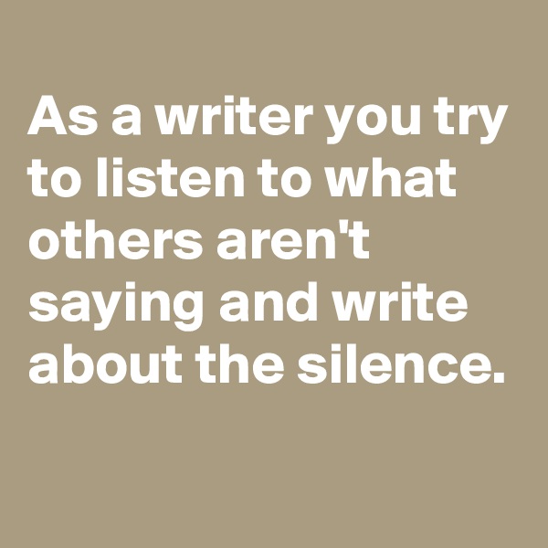 As a writer you try to listen to what others aren't saying and write about the silence.

