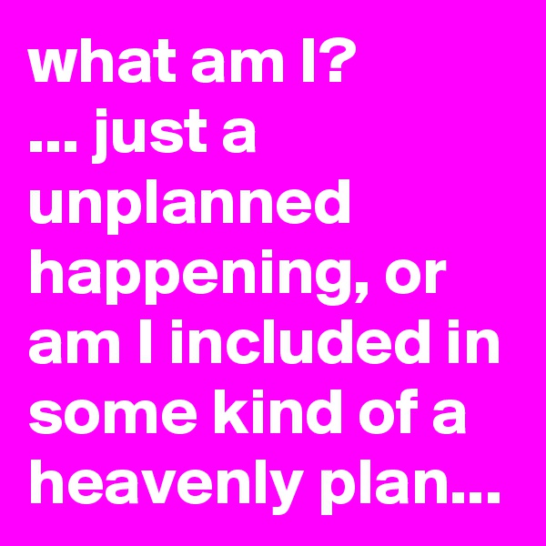 what am I?
... just a unplanned happening, or am I included in some kind of a heavenly plan...
