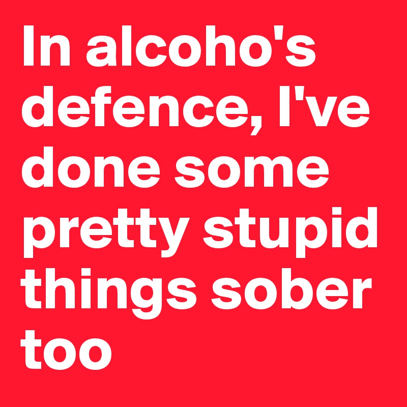 In alcoho's defence, I've done some pretty stupid things sober too