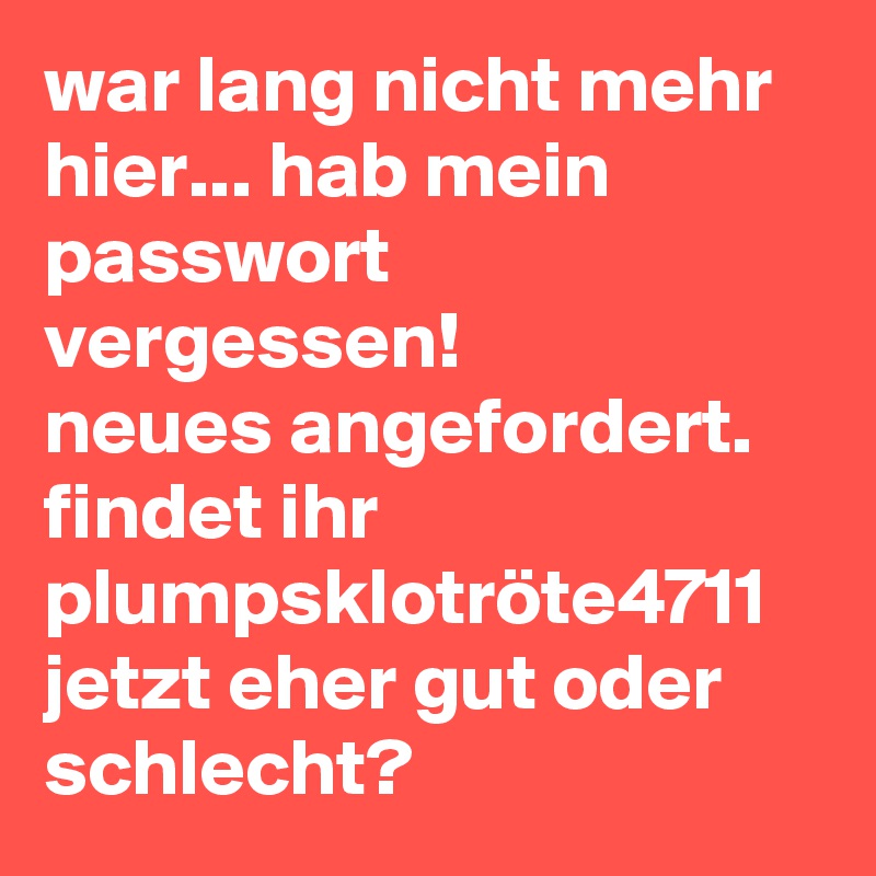 war lang nicht mehr hier... hab mein passwort vergessen! 
neues angefordert. 
findet ihr plumpsklotröte4711 jetzt eher gut oder schlecht?