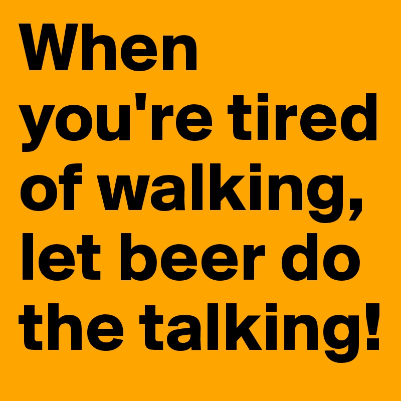 When you're tired of walking,
let beer do the talking!